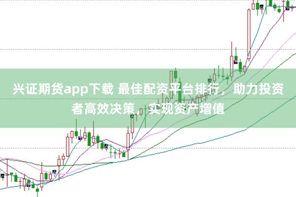 兴证期货app下载 最佳配资平台排行，助力投资者高效决策，实现资产增值