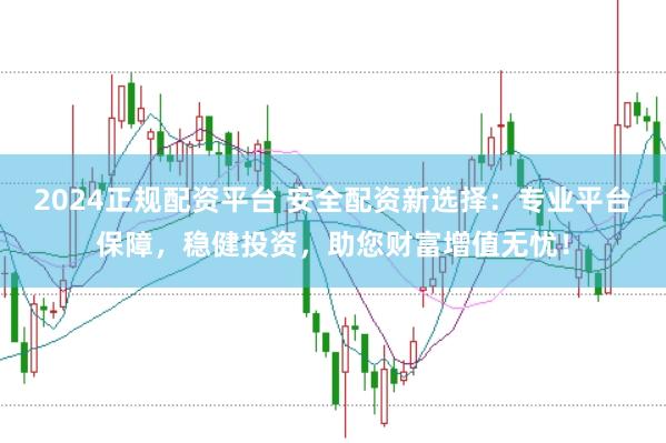 2024正规配资平台 安全配资新选择：专业平台保障，稳健投资，助您财富增值无忧！