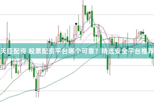 天臣配资 股票配资平台哪个可靠？精选安全平台推荐