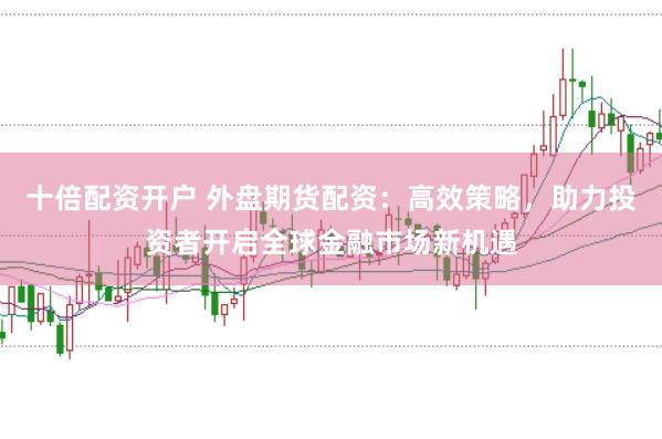 十倍配资开户 外盘期货配资：高效策略，助力投资者开启全球金融市场新机遇