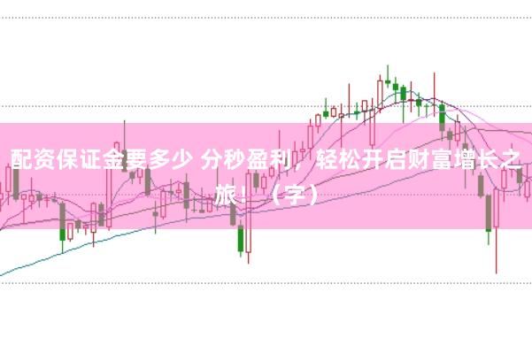 配资保证金要多少 分秒盈利，轻松开启财富增长之旅！（字）