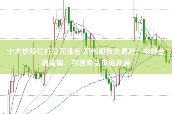十大炒股杠杆公司排名 郑州期货交易所：中部金融重镇，引领商品市场发展