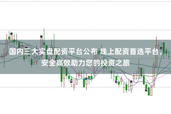 国内三大实盘配资平台公布 线上配资首选平台，安全高效助力您的投资之旅