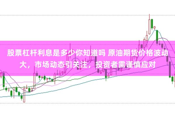 股票杠杆利息是多少你知道吗 原油期货价格波动大，市场动态引关注，投资者需谨慎应对