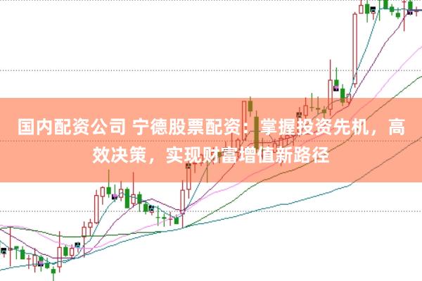 国内配资公司 宁德股票配资：掌握投资先机，高效决策，实现财富增值新路径