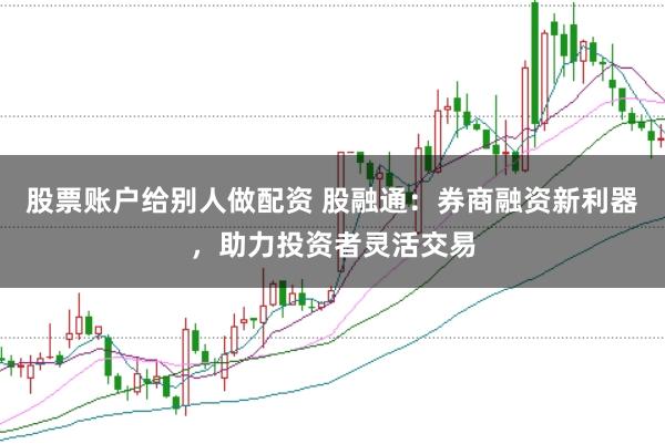 股票账户给别人做配资 股融通：券商融资新利器，助力投资者灵活交易