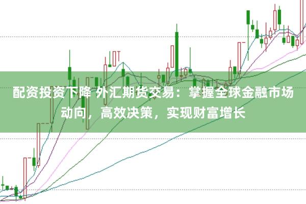 配资投资下降 外汇期货交易：掌握全球金融市场动向，高效决策，实现财富增长