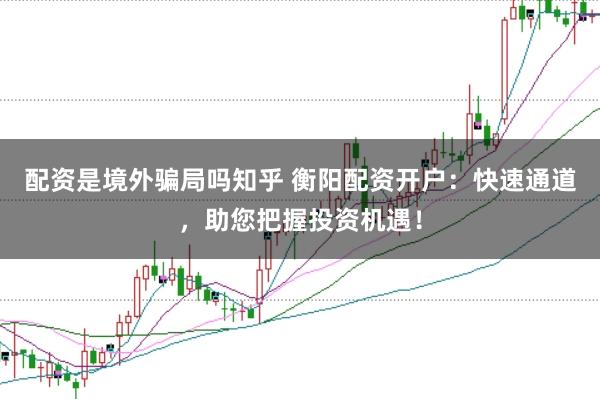 配资是境外骗局吗知乎 衡阳配资开户：快速通道，助您把握投资机遇！