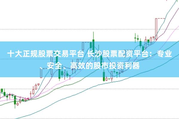 十大正规股票交易平台 长沙股票配资平台：专业、安全、高效的股市投资利器