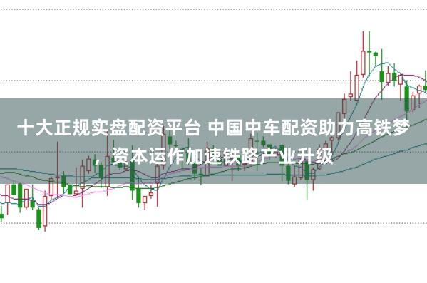 十大正规实盘配资平台 中国中车配资助力高铁梦，资本运作加速铁路产业升级