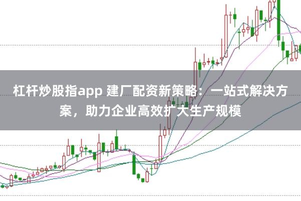 杠杆炒股指app 建厂配资新策略：一站式解决方案，助力企业高效扩大生产规模