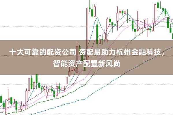 十大可靠的配资公司 资配易助力杭州金融科技，智能资产配置新风尚