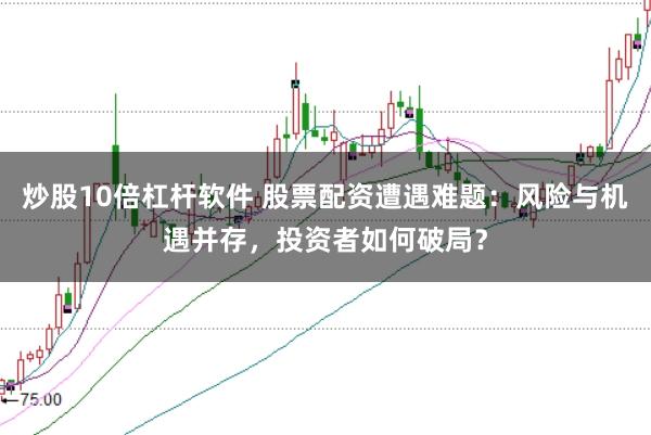 炒股10倍杠杆软件 股票配资遭遇难题：风险与机遇并存，投资者如何破局？