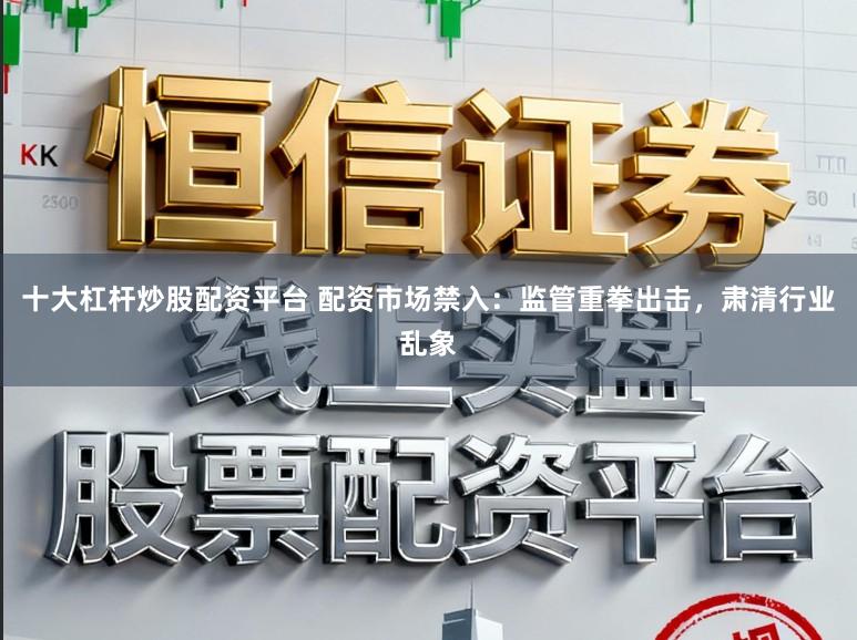 十大杠杆炒股配资平台 配资市场禁入：监管重拳出击，肃清行业乱象