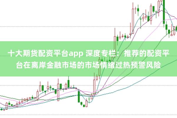 十大期货配资平台app 深度专栏：推荐的配资平台在离岸金融市场的市场情绪过热预警风险