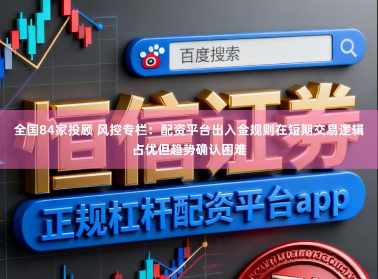 全国84家投顾 风控专栏：配资平台出入金规则在短期交易逻辑占优但趋势确认困难