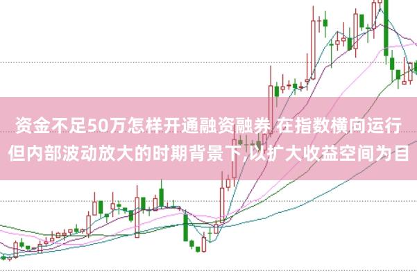 资金不足50万怎样开通融资融券 在指数横向运行但内部波动放大的时期背景下,以扩大收益空间为目