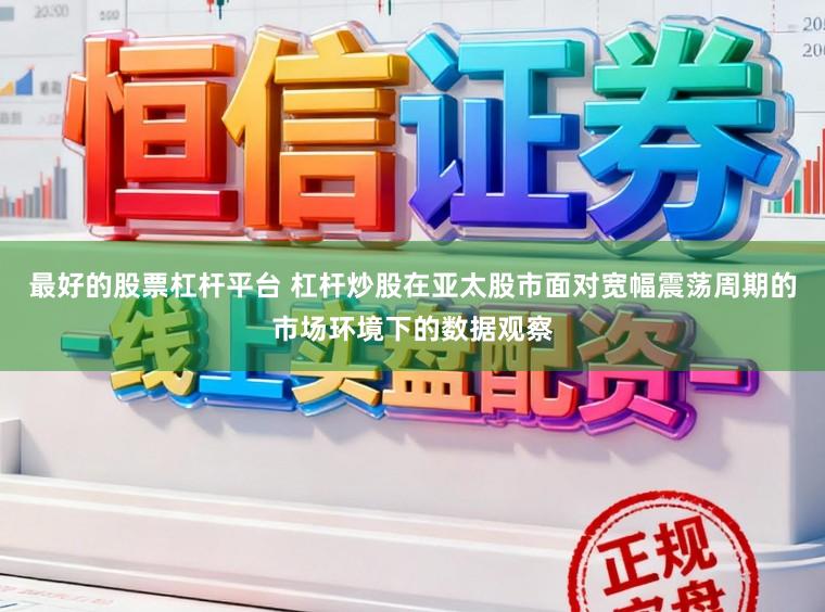 最好的股票杠杆平台 杠杆炒股在亚太股市面对宽幅震荡周期的市场环境下的数据观察