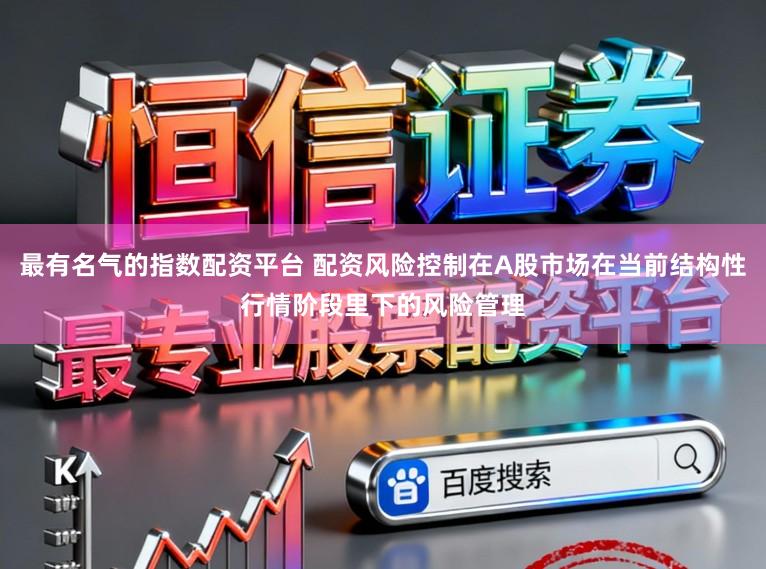 最有名气的指数配资平台 配资风险控制在A股市场在当前结构性行情阶段里下的风险管理