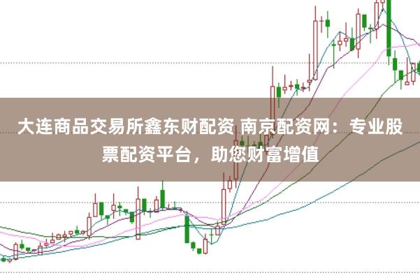 大连商品交易所鑫东财配资 南京配资网：专业股票配资平台，助您财富增值