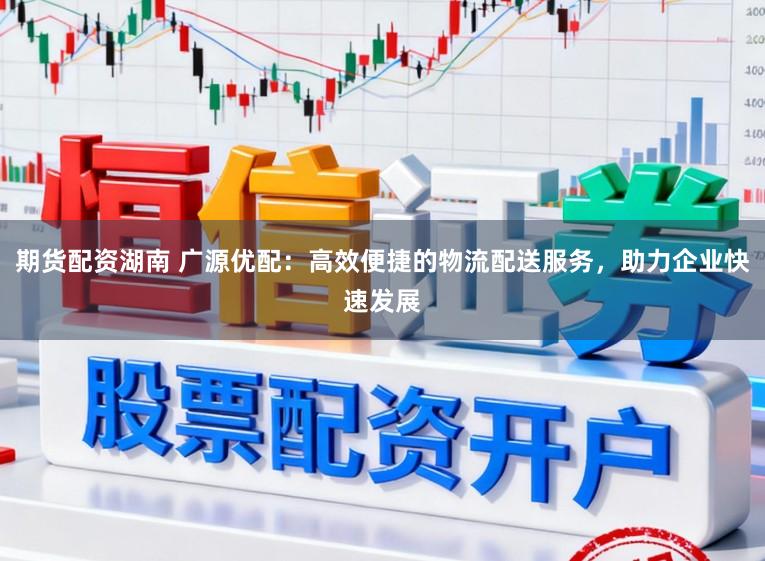 期货配资湖南 广源优配：高效便捷的物流配送服务，助力企业快速发展